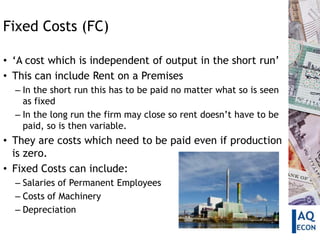 Fixed Costs (FC)

• ‘A cost which is independent of output in the short run’
• This can include Rent on a Premises
  – In the short run this has to be paid no matter what so is seen
    as fixed
  – In the long run the firm may close so rent doesn’t have to be
    paid, so is then variable.
• They are costs which need to be paid even if production
  is zero.
• Fixed Costs can include:
  – Salaries of Permanent Employees
  – Costs of Machinery
  – Depreciation
 