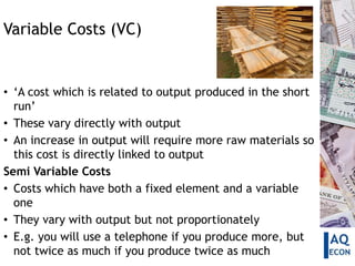 Variable Costs (VC)


• ‘A cost which is related to output produced in the short
  run’
• These vary directly with output
• An increase in output will require more raw materials so
  this cost is directly linked to output
Semi Variable Costs
• Costs which have both a fixed element and a variable
  one
• They vary with output but not proportionately
• E.g. you will use a telephone if you produce more, but
  not twice as much if you produce twice as much
 