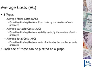 Average Costs (AC)
• 3 Types
  – Average Fixed Costs (AFC)
    • Found by dividing the total fixed costs by the number of units
      produced
  – Average Variable Costs (AVC)
    • Found by dividing the total variable costs by the number of units
      produced
  – Average Total Cost (ATC)
    • Found by dividing the total costs of a firm by the number of units
      produced
• Each one of these can be plotted on a graph
 
