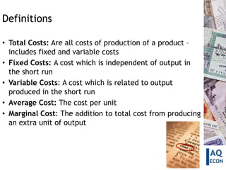 Definitions

• Total Costs: Are all costs of production of a product –
  includes fixed and variable costs
• Fixed Costs: A cost which is independent of output in
  the short run
• Variable Costs: A cost which is related to output
  produced in the short run
• Average Cost: The cost per unit
• Marginal Cost: The addition to total cost from producing
  an extra unit of output
 
