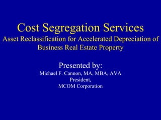 Cost Segregation Services
Asset Reclassification for Accelerated Depreciation of
           Business Real Estate Property

                   Presented by:
            Michael F. Cannon, MA, MBA, AVA
                         President,
                    MCOM Corporation
 