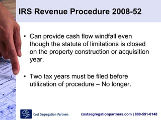 costsegregationpartners.com | 800-591-0148
IRS Revenue Procedure 2008-52
• Can provide cash flow windfall even
though the statute of limitations is closed
on the property construction or acquisition
year.
• Two tax years must be filed before
utilization of procedure – No longer.
 