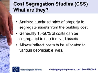 costsegregationpartners.com | 800-591-0148
Cost Segregation Studies (CSS)
What are they?
• Analyze purchase price of property to
segregate assets from the building cost
• Generally 15-50% of costs can be
segregated to shorter lived assets
• Allows indirect costs to be allocated to
various depreciable lives.
 