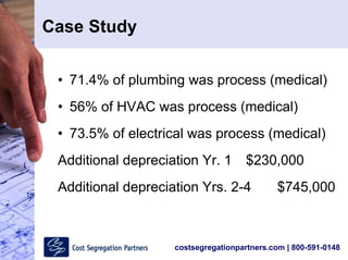 costsegregationpartners.com | 800-591-0148
Case Study
• 71.4% of plumbing was process (medical)
• 56% of HVAC was process (medical)
• 73.5% of electrical was process (medical)
Additional depreciation Yr. 1 $230,000
Additional depreciation Yrs. 2-4 $745,000
 