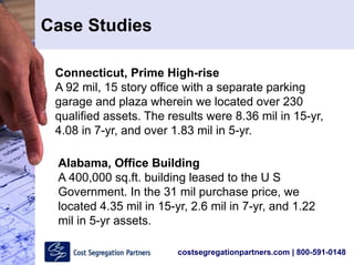 costsegregationpartners.com | 800-591-0148
Connecticut, Prime High-rise
A 92 mil, 15 story office with a separate parking
garage and plaza wherein we located over 230
qualified assets. The results were 8.36 mil in 15-yr,
4.08 in 7-yr, and over 1.83 mil in 5-yr.
Alabama, Office Building
A 400,000 sq.ft. building leased to the U S
Government. In the 31 mil purchase price, we
located 4.35 mil in 15-yr, 2.6 mil in 7-yr, and 1.22
mil in 5-yr assets.
Case Studies
 
