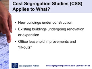 costsegregationpartners.com | 800-591-0148
• New buildings under construction
• Existing buildings undergoing renovation
or expansion
• Office leasehold improvements and
“fit-outs”
Cost Segregation Studies (CSS)
Applies to What?
 
