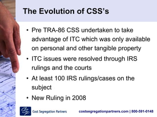 costsegregationpartners.com | 800-591-0148
The Evolution of CSS’s
• Pre TRA-86 CSS undertaken to take
advantage of ITC which was only available
on personal and other tangible property
• ITC issues were resolved through IRS
rulings and the courts
• At least 100 IRS rulings/cases on the
subject
• New Ruling in 2008
 