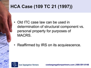 costsegregationpartners.com | 800-591-0148
HCA Case (109 TC 21 (1997))
• Old ITC case law can be used in
determination of structural component vs.
personal property for purposes of
MACRS.
• Reaffirmed by IRS on its acquiescence.
 