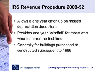 costsegregationpartners.com | 800-591-0148
IRS Revenue Procedure 2008-52
• Allows a one year catch up on missed
depreciation deductions.
• Provides one year “windfall” for those who
where in error the first time
• Generally for buildings purchased or
constructed subsequent to 1986
 