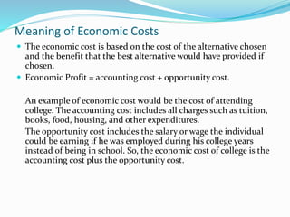 Meaning of Economic Costs
 The economic cost is based on the cost of the alternative chosen
and the benefit that the best alternative would have provided if
chosen.
 Economic Profit = accounting cost + opportunity cost.
An example of economic cost would be the cost of attending
college. The accounting cost includes all charges such as tuition,
books, food, housing, and other expenditures.
The opportunity cost includes the salary or wage the individual
could be earning if he was employed during his college years
instead of being in school. So, the economic cost of college is the
accounting cost plus the opportunity cost.
 