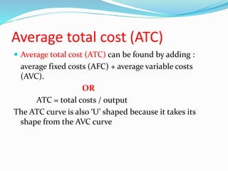 Average total cost (ATC)
 Average total cost (ATC) can be found by adding :
average fixed costs (AFC) + average variable costs
(AVC).
OR
ATC = total costs / output
The ATC curve is also ‘U’ shaped because it takes its
shape from the AVC curve
 