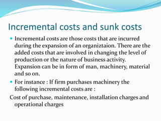 Incremental costs and sunk costs
 Incremental costs are those costs that are incurred
during the expansion of an organiztaion. There are the
added costs that are involved in changing the level of
production or the nature of business activity.
Expansion can be in form of man, machinery, material
and so on.
 For instance : If firm purchases machinery the
following incremental costs are :
Cost of purchase, maintenance, installation charges and
operational charges
 