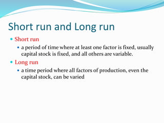 Short run and Long run
 Short run
 a period of time where at least one factor is fixed, usually
capital stock is fixed, and all others are variable.
 Long run
 a time period where all factors of production, even the
capital stock, can be varied
 