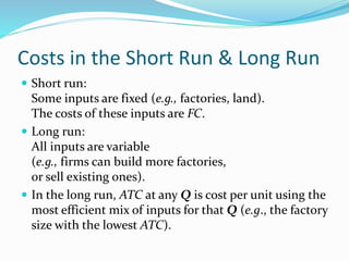 Costs in the Short Run & Long Run
 Short run:
Some inputs are fixed (e.g., factories, land).
The costs of these inputs are FC.
 Long run:
All inputs are variable
(e.g., firms can build more factories,
or sell existing ones).
 In the long run, ATC at any Q is cost per unit using the
most efficient mix of inputs for that Q (e.g., the factory
size with the lowest ATC).
 