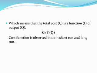  Which means that the total cost (C) is a function (f) of
output (Q).
C= f (Q)
Cost function is observed both in short run and long
run.
 