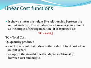 Linear Cost functions
 It shows a linear or straight line relationship between the
output and cost. The variable cost change in same amount
as the output of the organization . It is expressed as :
TC = a+bQ
TC = Total Cost
Q= quantity produced
a = is the constant that indicates that value of total cost when
output is zero
b = slope of the straight line that depicts relationship
between cost and output.
 
