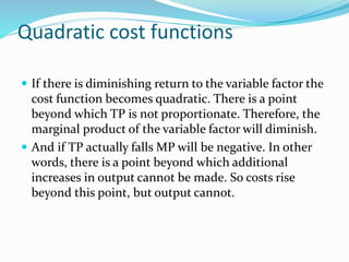 Quadratic cost functions
 If there is diminishing return to the variable factor the
cost function becomes quadratic. There is a point
beyond which TP is not proportionate. Therefore, the
marginal product of the variable factor will diminish.
 And if TP actually falls MP will be negative. In other
words, there is a point beyond which additional
increases in output cannot be made. So costs rise
beyond this point, but output cannot.
 