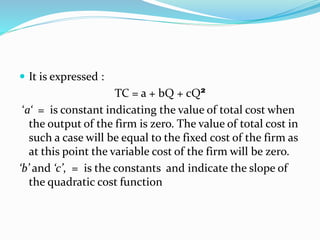  It is expressed :
TC = a + bQ + cQ²
‘a‘ = is constant indicating the value of total cost when
the output of the firm is zero. The value of total cost in
such a case will be equal to the fixed cost of the firm as
at this point the variable cost of the firm will be zero.
‘b’ and ‘c’, = is the constants and indicate the slope of
the quadratic cost function
 