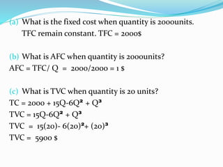 (a) What is the fixed cost when quantity is 2000units.
TFC remain constant. TFC = 2000$
(b) What is AFC when quantity is 2000units?
AFC = TFC/ Q = 2000/2000 = 1 $
(c) What is TVC when quantity is 20 units?
TC = 2000 + 15Q-6Q² + Q³
TVC = 15Q-6Q² + Q³
TVC = 15(20)- 6(20)²+ (20)³
TVC = 5900 $
 