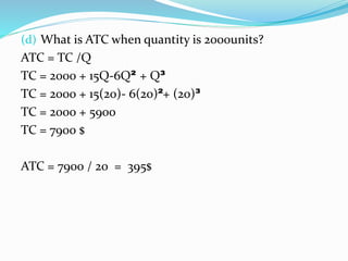 (d) What is ATC when quantity is 2000units?
ATC = TC /Q
TC = 2000 + 15Q-6Q² + Q³
TC = 2000 + 15(20)- 6(20)²+ (20)³
TC = 2000 + 5900
TC = 7900 $
ATC = 7900 / 20 = 395$
 
