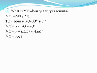 (e) What is MC when quantity is 20units?
MC = ΔTC/ ΔQ
TC = 2000 + 15Q-6Q² + Q³
MC = 15 - 12Q + 3Q²
MC = 15 – 12(20) + 3(20)²
MC = 975 $
 