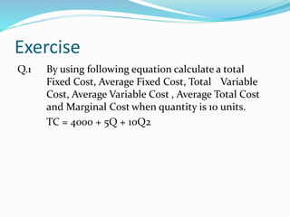 Exercise
Q.1 By using following equation calculate a total
Fixed Cost, Average Fixed Cost, Total Variable
Cost, Average Variable Cost , Average Total Cost
and Marginal Cost when quantity is 10 units.
TC = 4000 + 5Q + 10Q2
 