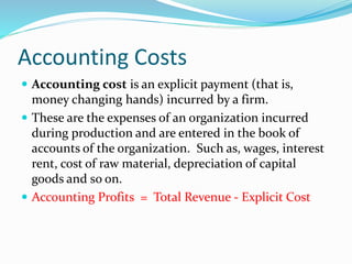 Accounting Costs
 Accounting cost is an explicit payment (that is,
money changing hands) incurred by a firm.
 These are the expenses of an organization incurred
during production and are entered in the book of
accounts of the organization. Such as, wages, interest
rent, cost of raw material, depreciation of capital
goods and so on.
 Accounting Profits = Total Revenue - Explicit Cost
 