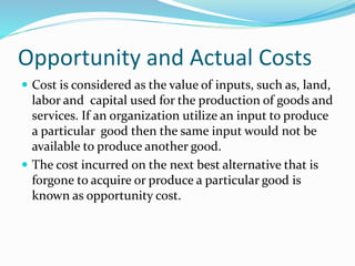 Opportunity and Actual Costs
 Cost is considered as the value of inputs, such as, land,
labor and capital used for the production of goods and
services. If an organization utilize an input to produce
a particular good then the same input would not be
available to produce another good.
 The cost incurred on the next best alternative that is
forgone to acquire or produce a particular good is
known as opportunity cost.
 