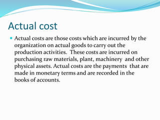 Actual cost
 Actual costs are those costs which are incurred by the
organization on actual goods to carry out the
production activities. These costs are incurred on
purchasing raw materials, plant, machinery and other
physical assets. Actual costs are the payments that are
made in monetary terms and are recorded in the
books of accounts.
 