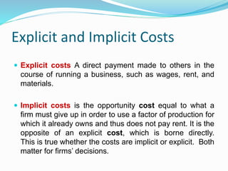Explicit and Implicit Costs
 Explicit costs A direct payment made to others in the
course of running a business, such as wages, rent, and
materials.
 Implicit costs is the opportunity cost equal to what a
firm must give up in order to use a factor of production for
which it already owns and thus does not pay rent. It is the
opposite of an explicit cost, which is borne directly.
This is true whether the costs are implicit or explicit. Both
matter for firms’ decisions.
 