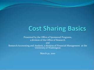 Presented by the Office of Sponsored Programs,
a division of the Office of Research
and
Research Accounting and Analysis, a division of Financial Management at the
University of Washington
March 30, 2010
 