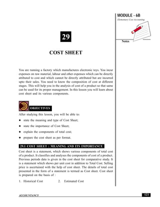 Cost Sheet                                                                      MODULE - 6B
                                                                                Elementary Cost Accounting




                                     29                                             Notes


                        COST SHEET


You are running a factory which manufactures electronic toys. You incur
expenses on raw material, labour and other expenses which can be directly
attibuted to cost and which cannot be directly attributed but are incurred
upto their sales. You need to know the composition of cost at different
stages. This will help you in the analysis of cost of a product so that same
can be used for its proper management. In this lesson you will learn about
cost sheet and its various components.



         OBJECTIVES
After studying this lesson, you will be able to:
   state the meaning and type of Cost Sheet;
   state the importance of Cost Sheet;
   explain the components of total cost;
   prepare the cost sheet as per format.

 29.1 COST SHEET : MEANING AND ITS IMPORTANCE
Cost sheet is a statement, which shows various components of total cost
of a product. It classifies and analyses the components of cost of a product.
Previous periods data is given in the cost sheet for comparative study. It
is a statement which shows per unit cost in addition to Total Cost. Selling
price is ascertained with the help of cost sheet. The details of total cost
presented in the form of a statement is termed as Cost sheet. Cost sheet
is prepared on the basis of :
1. Historical Cost              2.   Estimated Cost



ACCOUNTANCY                                                                                              121
 