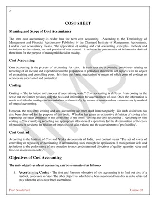 2
Prof. Sonali Patil Unit no.03
COST SHEET
Meaning and Scope of Cost Accountancy
The term cost accountancy is wider than the term cost accounting. According to the Terminology of
Management and Financial Accountancy Published by the Chartered Institute of Management Accountants,
London, cost accountancy means, “the application of costing and cost accounting principles, methods and
techniques to the science, art and practice of cost control. It includes the presentation of information derived
there from for the purpose of managerial decision making.
Cost Accounting
Cost accounting is the process of accounting for costs. It embraces the accounting procedures relating to
recording of all income and expenditure and the preparation of periodical statements and reports with the object
of ascertaining and controlling costs. It is thus the formal mechanism by means of which costs of products or
services are ascertained and controlled.
Costing
Costing is “the technique and process of ascertaining costs.” Cost accounting is different from costing in the
sense that the former provides only the basis and information for ascertainment of cost. Once the information is
made available the costing can be carried out arithmetically by means of memorandum statements or by method
of integral accounting.
However, the two terms costing and cost accounting are often used interchangeably. No such distinction has
also been observed for the purpose of this book. Wheldon has given an exhaustive definition of costing after
expanding the ideas contained in the definitions of the terms ‘costing and cost accounting’. According to him
costing is, “the classifying recording and appropriate allocation of expenditure for the determination of the costs
of products or services; the relation of these costs to sales values; and the ascertainment of profitability”.
Cost Control
According to the Institute of Cost and Works Accountants of India, cost control means “The act of power of
controlling or regulating or dominating or commanding costs through the application of management tools and
techniques to the performance of any operation to most predetermined objectives of quality, quantity, value and
time oat an optimum outlay”.
Objectives of Cost Accounting
The main objectives of cost accounting can be summarized as follows:-
1. Ascertaining Costs: - The first and foremost objective of cost accounting is to find out cost of a
product, process or service. The other objectives which have been mentioned hereafter scan be achieved
only when the costs have been ascertained.
 