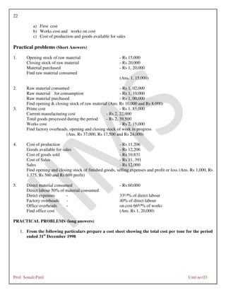 22
Prof. Sonali Patil Unit no.03
a) First cost
b) Works cost and works on cost
c) Cost of production and goods available for sales
Practical problems (Short Answers)
1. Opening stock of raw material - Rs 15,000
Closing stock of raw material - Rs 20,000
Material purchased - Rs 1, 20,000
Find raw material consumed
(Ans. 1, 15,000)
2. Raw material consumed - Rs 1, 02,000
Raw material for consumption - Rs 1, 10,000
Raw material purchased - Rs 1, 00,000
Find opening & closing stock of raw material (Ans. Rs 10,000 and Rs 8,000)
3. Prime cost - Rs 1, 85,000
Current manufacturing cost - Rs 2, 22,000
Total goods processed during the period - Rs 2, 39,500
Works cost - Rs 2, 15,000
Find factory overheads, opening and closing stock of work in progress
(Ans. Rs 37,000, Rs 17,500 and Rs 24,000)
4. Cost of production - Rs 11,206
Goods available for sales - Rs 12,206
Cost of goods sold - Rs 10,831
Cost of Sales - Rs 11, 391
Sales - Rs 12,000
Find opening and closing stock of finished goods, selling expenses and profit or loss (Ans. Rs 1,000, Rs
1,375, Rs 560 and Rs 609 profit)
5. Direct material consumed - Rs 60,000
Direct labour 50% of material consumed
Direct expenses - 33¹/³% of direct labour
Factory overheads - 40% of direct labour
Office overheads - on cost 66²/³% of works
Find office cost (Ans. Rs 1, 20,000)
PRACTICAL PROBLEMS (long answers)
1. From the following particulars prepare a cost sheet showing the total cost per tone for the period
ended 31st
December 1998
 