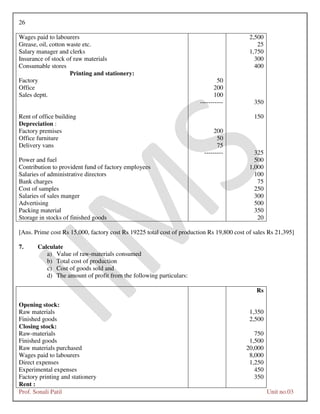 26
Prof. Sonali Patil Unit no.03
Wages paid to labourers 2,500
Grease, oil, cotton waste etc. 25
Salary manager and clerks 1,750
Insurance of stock of raw materials 300
Consumable stores 400
Printing and stationery:
Factory 50
Office 200
Sales deptt. 100
----------- 350
Rent of office building 150
Depreciation :
Factory premises 200
Office furniture 50
Delivery vans 75
--------- 325
Power and fuel 500
Contribution to provident fund of factory employees 1,000
Salaries of administrative directors 100
Bank charges 75
Cost of samples 250
Salaries of sales manger 300
Advertising 500
Packing material 350
Storage in stocks of finished goods 20
[Ans. Prime cost Rs 15,000, factory cost Rs 19225 total cost of production Rs 19,800 cost of sales Rs 21,395]
7. Calculate
a) Value of raw-materials consumed
b) Total cost of production
c) Cost of goods sold and
d) The amount of profit from the following particulars:
Rs
Opening stock:
Raw materials 1,350
Finished goods 2,500
Closing stock:
Raw-materials 750
Finished goods 1,500
Raw materials purchased 20,000
Wages paid to labourers 8,000
Direct expenses 1,250
Experimental expenses 450
Factory printing and stationery 350
Rent :
 