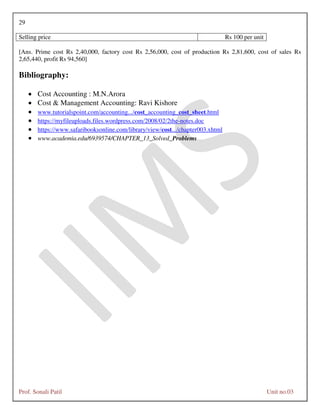29
Prof. Sonali Patil Unit no.03
Selling price Rs 100 per unit
[Ans. Prime cost Rs 2,40,000, factory cost Rs 2,56,000, cost of production Rs 2,81,600, cost of sales Rs
2,65,440, profit Rs 94,560]
Bibliography:
 Cost Accounting : M.N.Arora
 Cost & Management Accounting: Ravi Kishore
 www.tutorialspoint.com/accounting.../cost_accounting_cost_sheet.html
 https://myfileuploads.files.wordpress.com/2008/02/2the-notes.doc
 https://www.safaribooksonline.com/library/view/cost.../chapter003.xhtml
 www.academia.edu/6939574/CHAPTER_13_Solved_Problems
 