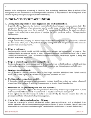 4
Prof. Sonali Patil Unit no.03
business while management accounting is concerned with accounting information which is useful for the
management it is the presentation of accounting information in such as way as to assist “the management in the
creation of policy and day to day operation of the undertaking.
IMPORTANCE OF COST ACCOUNTING
1. Costing helps in periods of trade depression and trade competition:-
In periods of trade depression the business cannot afford to have leakages which pass unchecked. The
management should know where economies may be sought, waste eliminated and efficiency increased.
The business has to wage a wax for its survival. The management should know the actual cost of their
products before embarking on any scheme of reducing the prices on giving tenders. Adequate costing
facilitates this.
2. Aids in price fixation:-
Though economic law & supply and demand and activities of the competitors, to a great extent, determine
the price of the article, cost to the producer does play an important part. The producer can take necessary
guidance from his costing records.
3. Helps in estimate:-
Adequate costing records provide a reliable basis upon which tenders and estimates may be prepared. The
chances of losing a contract on account of over – rating or losing in the execution of a contract due to under
– rating can be minimized. Thus, “ascertained costs provide a measure for estimates, a guide to policy, and
a control over current production”.
4. Helps in channeling production on right lines:-
Costing makes possible for the management to distinguish between profitable and non-profitable activities
profit can be maximized by concentrating on profitable operations and eliminating non-profitable ones.
5. Wastages are eliminated:-
As it is possible to know the cost of the article at every stage, it becomes possible to chock various forms of
waste, such as time, expenses etc. or in the use of machine, equipment and tools.
6. Costing makes comparison possible:-
If the costing records are regularly kept, comparative cost data for different periods and various volumes of
production will be available. It will help the management in forming future lines of action.
7. Provides data for periodical profit and loss accounts:-
Adequate costing records supply to the management such data as may be necessary for preparation of profit
and loss account and balance sheet, at such intervals as may be desired by the management.
It also explains in detail the sources of profit or loss revealed by the financial accounts thus helps in
presentation of better information before the management.
8. Aids in determining and enhancing efficiency:-
Losses due to wastage of material, idle time of workers, poor supervision etc., will be disclosed if the
various operations involved in manufacturing a product are studied by a cost accountant. The efficiency can
be measured and costs controlled and through it various devices can be framed to increase the efficiency.
 
