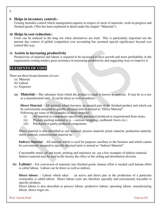 5
Prof. Sonali Patil Unit no.03
9. Helps in inventory control:-
Costing furnishes control which management requires in respect of stock of materials, work-in-progress and
finished goods. (This has been explained in detail under the chapter “Materials”)
10. Helps in cost reduction:-
Costs can be reduced in the long run when alternatives are tried. This is particularly important ion the
present day context of global competition cost accounting has assumed special significance beyond cost
control this way.
11. Assists in increasing productivity
Productivity of material and labour is required to be increased to have growth and more profitability in the
organisation costing renders great assistance in measuring productivity and suggesting ways to improve it.
ELEMENTS OF COST
There are three broad elements of cost:-
(a) Material
(b) Labour
(c) Expenses
(a) Material: - The substance from which the product is made is known as material. It may be in a raw
or a manufactured state. It can be direct as well as indirect.
Direct Material: - All material which becomes an integral part of the finished product and which can
be conveniently assigned to specific physical units is termed as “Direct Material”.
Following are some of the examples of direct material:-
(i) All material or components specifically purchased produced or requisitioned from stores.
(ii) Primary packing material (e.g. – cartoon, wrapping, cardboard, boxes etc.)
(iii) Purchased or partly produced components.
Direct material is also described as raw-material, process material, prime material, production material,
stores material, constructional material etc.
Indirect Material: - All material which is used for purposes ancillary to the business and which cannot
be conveniently assigned to specific physical units is termed as “Indirect Material”.
Consumable stores, oil and waste, printing and stationery etc. are a few examples of indirect material
Indirect material may be used in the factory the office or the selling and distribution division.
(b) Labour: - For conversion of materials into finished goods, human effort is needed such human effort
is called labour. Labour can be direct as well as indirect.
Direct labour: - Labour which takes an active and direct part in the production of a particular
commodity is called labour. Direct labour costs are, therefore specially and conveniently traceable to
specific products.
Direct labour is also described as process labour, productive labour, operating labour, manufacturing
labour, direct wages etc.
 