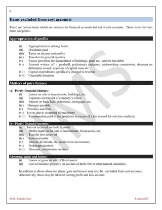 9
Prof. Sonali Patil Unit no.03
Items excluded from cost accounts
There are certain items which are included in financial accounts but not in cost accounts. These items fall into
three categories:-
Appropriation of profits
(i) Appropriation to sinking funds.
(ii) Dividends paid
(iii) Taxes on income and profits
(iv) Transfers to general reserves
(v) Excess provision for depreciation of buildings, plant etc. and for bad debts
(vi) Amount written off – goodwill, preliminary expenses, underwriting commission, discount on
debentures issued; expenses of capital issue etc.
(vii) Capital expenditures specifically charged to revenue
(viii) Charitable donation
Matters of pure finance
(a) Purely financial charges:-
(i) Losses on sale of investments, buildings, etc.
(ii) Expenses on transfer of company’s office
(iii) Interest on bank loan, debentures, mortgages, etc.
(iv) Damages payable
(v) Penalties and fines
(vi) Losses due to scrapping of machinery
(vii) Remuneration paid to the proprietor in excess of a fair reward for services rendered.
(b) Purely financial incomes:-
(i) Interest received on bank deposits
(ii) Profits made on the sale of investments, fixed assets, etc.
(iii) Transfer fees received
(iv) Rent receivable
(v) Interest, dividends, etc. received on investments.
(vi) Brokerage received
(vii) Discount, commission received
Abnormal gains and losses:-
(i) Losses or gains on sale of fixed assets.
(ii) Loss to business property on account of theft, fire or other natural calamities.
In addition to above abnormal items (gain and losses) may also be excluded from cost accounts.
Alternatively, these may be taken to costing profit and loss account.
 