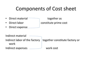 Components of Cost sheet
• Direct material together as
• Direct labor constitute prime cost
• Direct expense
Indirect material
Indirect labor of the factory together constitute factory or
work
Indirect expenses work cost
 