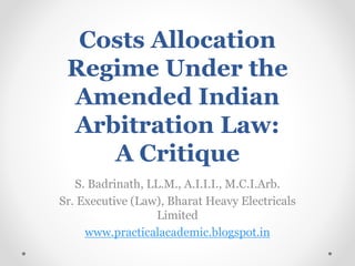 Costs Allocation
Regime Under the
Amended Indian
Arbitration Law:
A Critique
S. Badrinath, LL.M., A.I.I.I., M.C.I.Arb.
Sr. Executive (Law), Bharat Heavy Electricals
Limited
www.practicalacademic.blogspot.in
 