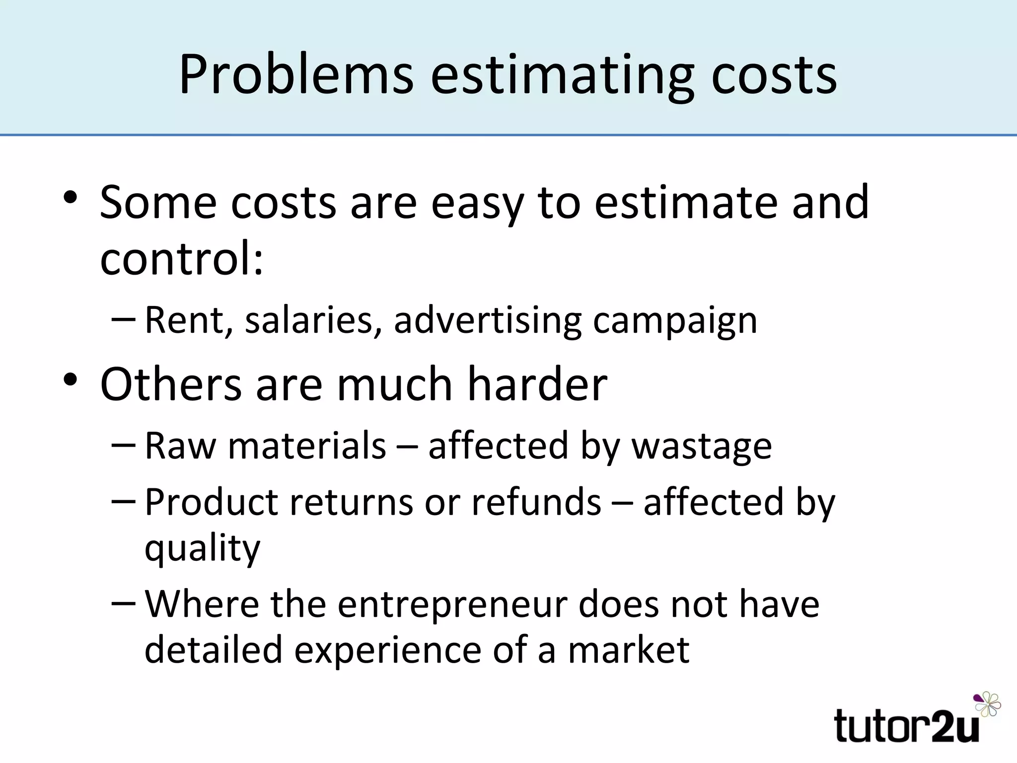 Problems estimating costs
• Some costs are easy to estimate and
  control:
  – Rent, salaries, advertising campaign
• Others are much harder
  – Raw materials – affected by wastage
  – Product returns or refunds – affected by
    quality
  – Where the entrepreneur does not have
    detailed experience of a market
 