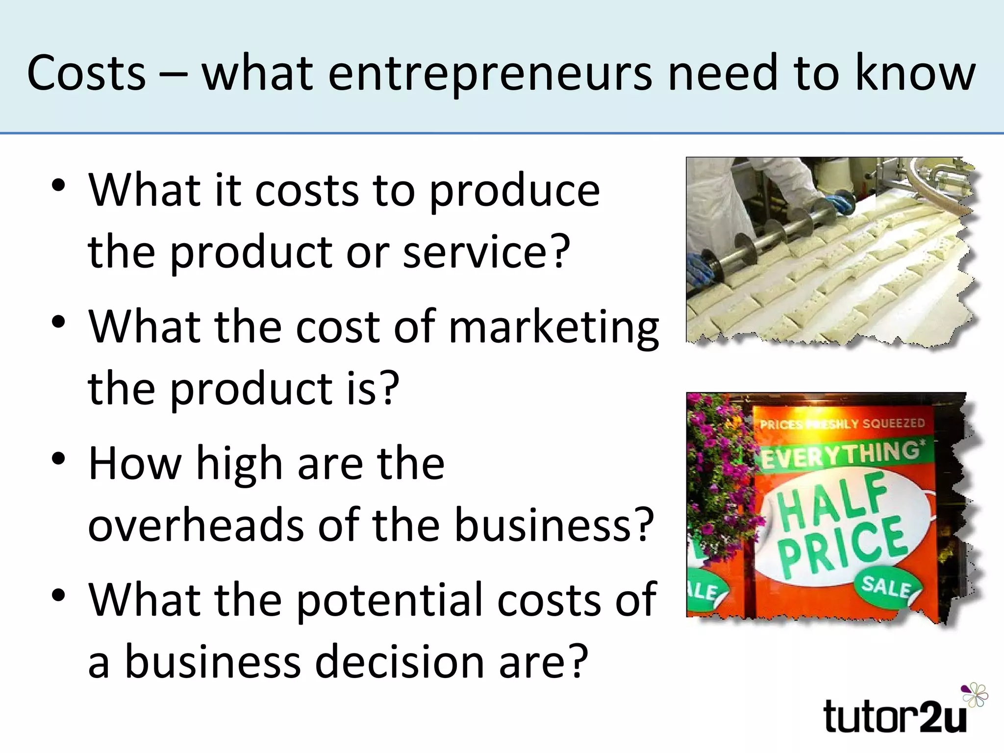 Costs – what entrepreneurs need to know

• What it costs to produce
  the product or service?
• What the cost of marketing
  the product is?
• How high are the
  overheads of the business?
• What the potential costs of
  a business decision are?
 