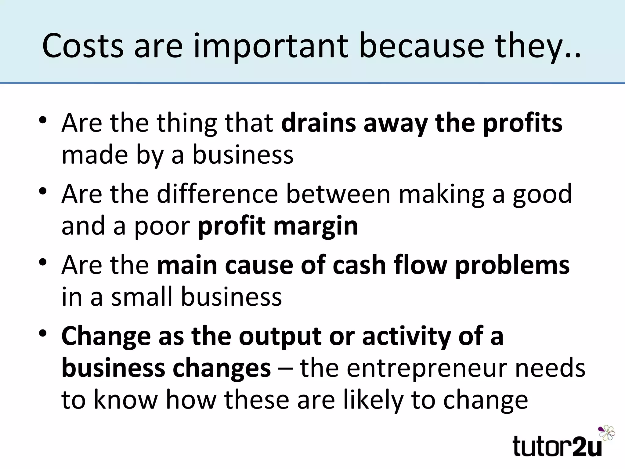 Costs are important because they..
• Are the thing that drains away the profits
  made by a business
• Are the difference between making a good
  and a poor profit margin
• Are the main cause of cash flow problems
  in a small business
• Change as the output or activity of a
  business changes – the entrepreneur needs
  to know how these are likely to change
 