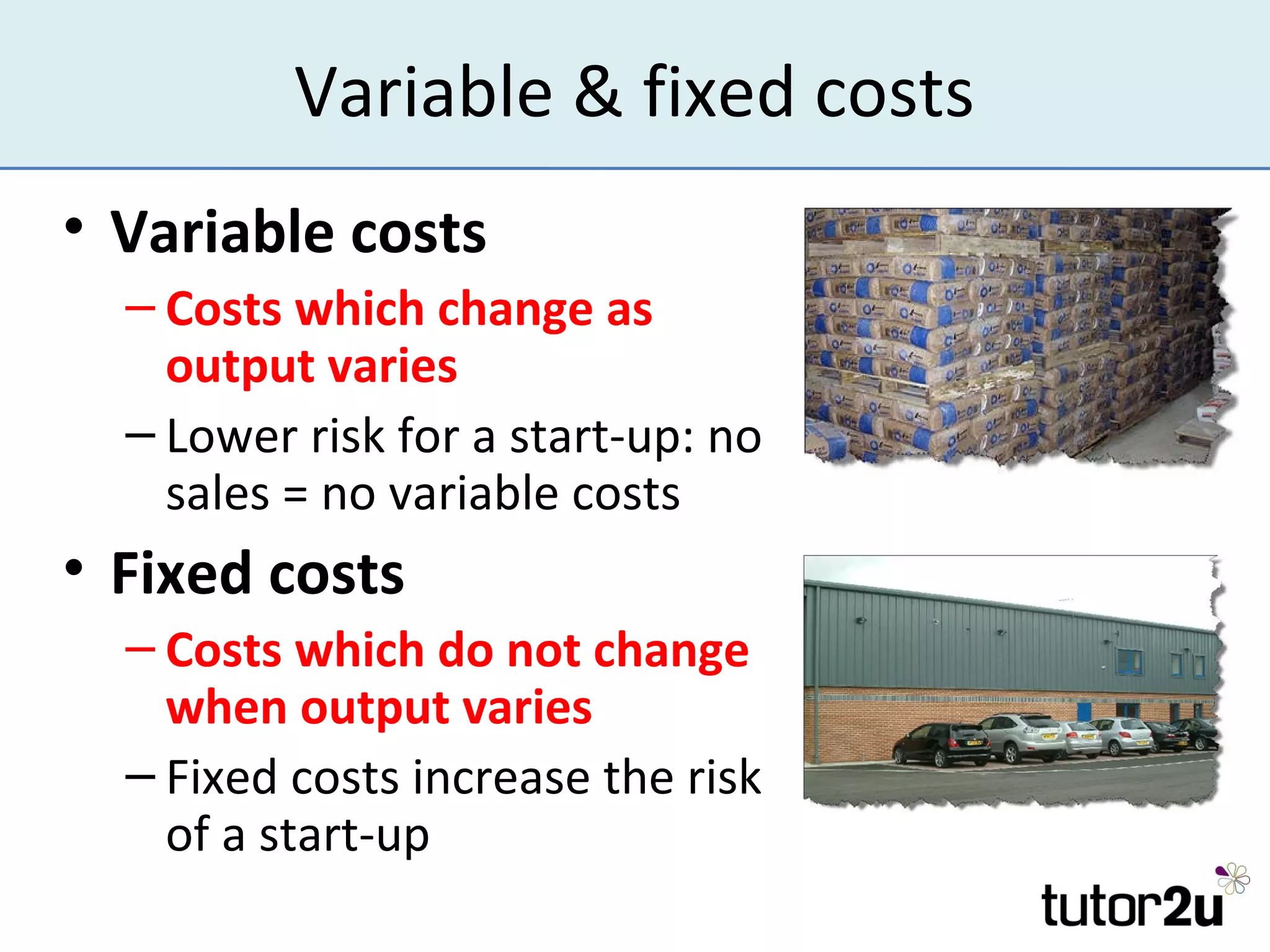 Variable & fixed costs
• Variable costs
  – Costs which change as
    output varies
  – Lower risk for a start-up: no
    sales = no variable costs
• Fixed costs
  – Costs which do not change
    when output varies
  – Fixed costs increase the risk
    of a start-up
 