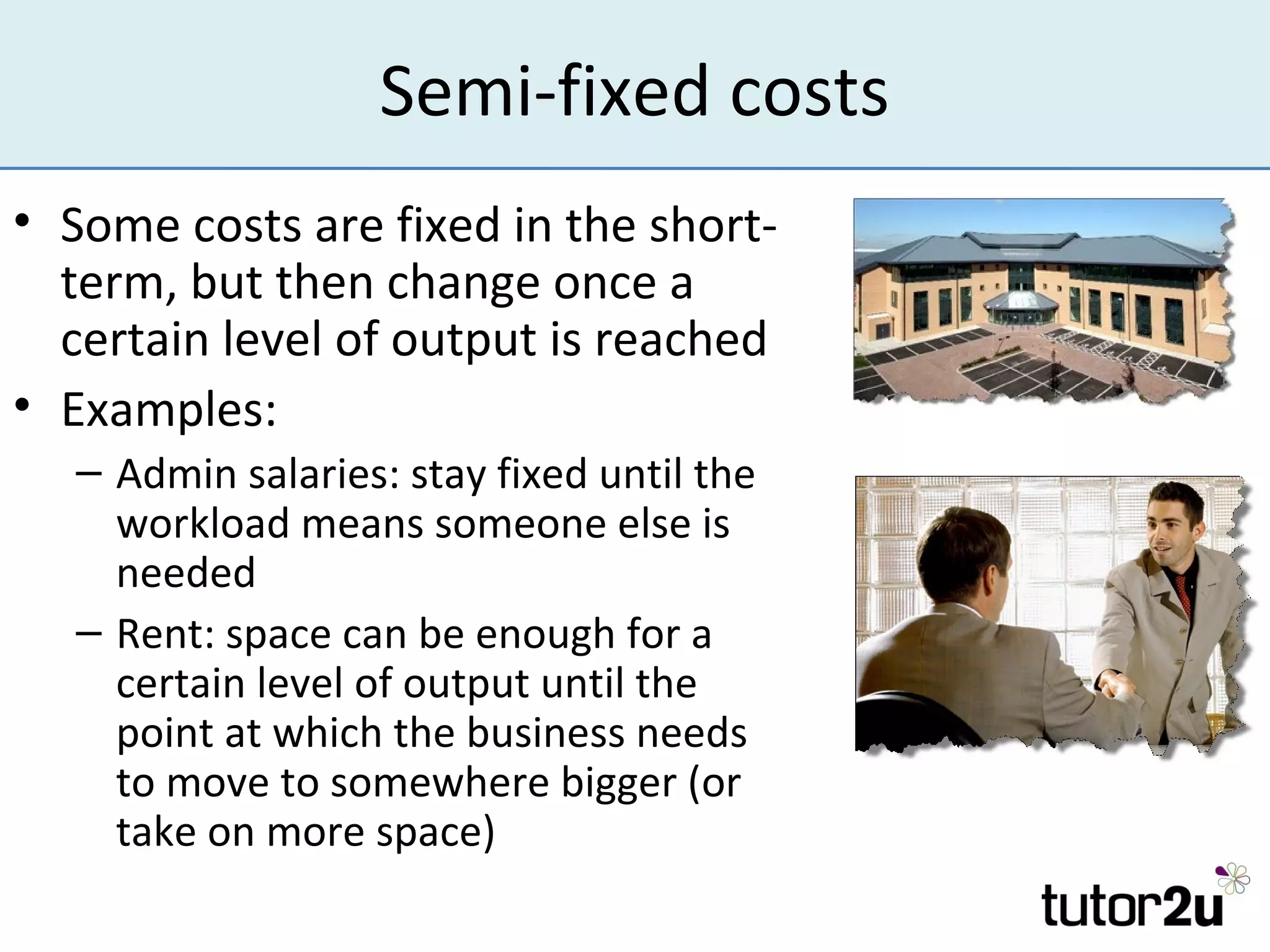 Semi-fixed costs
• Some costs are fixed in the short-
  term, but then change once a
  certain level of output is reached
• Examples:
  – Admin salaries: stay fixed until the
    workload means someone else is
    needed
  – Rent: space can be enough for a
    certain level of output until the
    point at which the business needs
    to move to somewhere bigger (or
    take on more space)
 