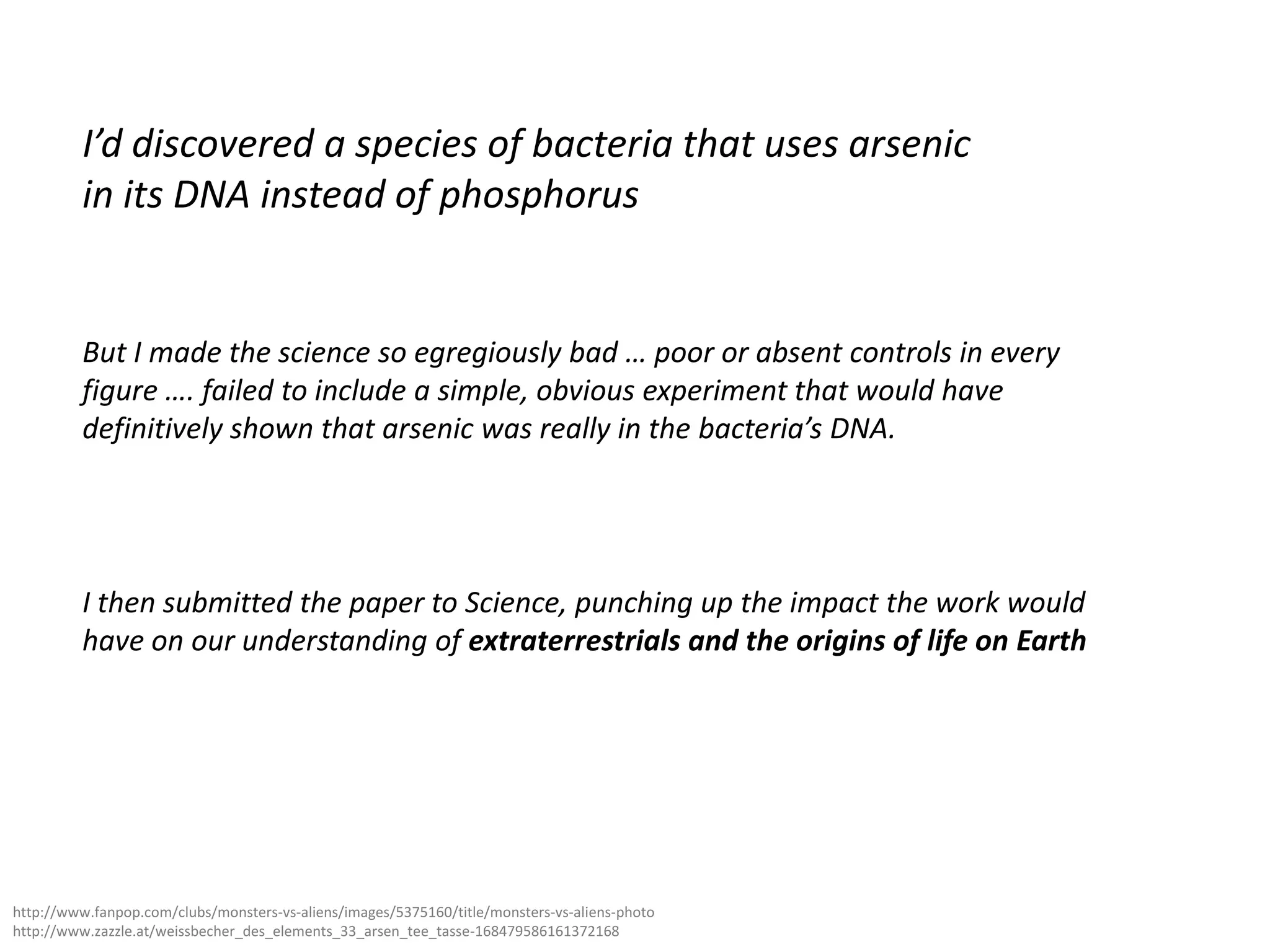 I’d discovered a species of bacteria that uses arsenic
in its DNA instead of phosphorus

But I made the science so egregiously bad … poor or absent controls in every
figure …. failed to include a simple, obvious experiment that would have
definitively shown that arsenic was really in the bacteria’s DNA.

I then submitted the paper to Science, punching up the impact the work would
have on our understanding of extraterrestrials and the origins of life on Earth

http://www.fanpop.com/clubs/monsters-vs-aliens/images/5375160/title/monsters-vs-aliens-photo
http://www.zazzle.at/weissbecher_des_elements_33_arsen_tee_tasse-168479586161372168

 