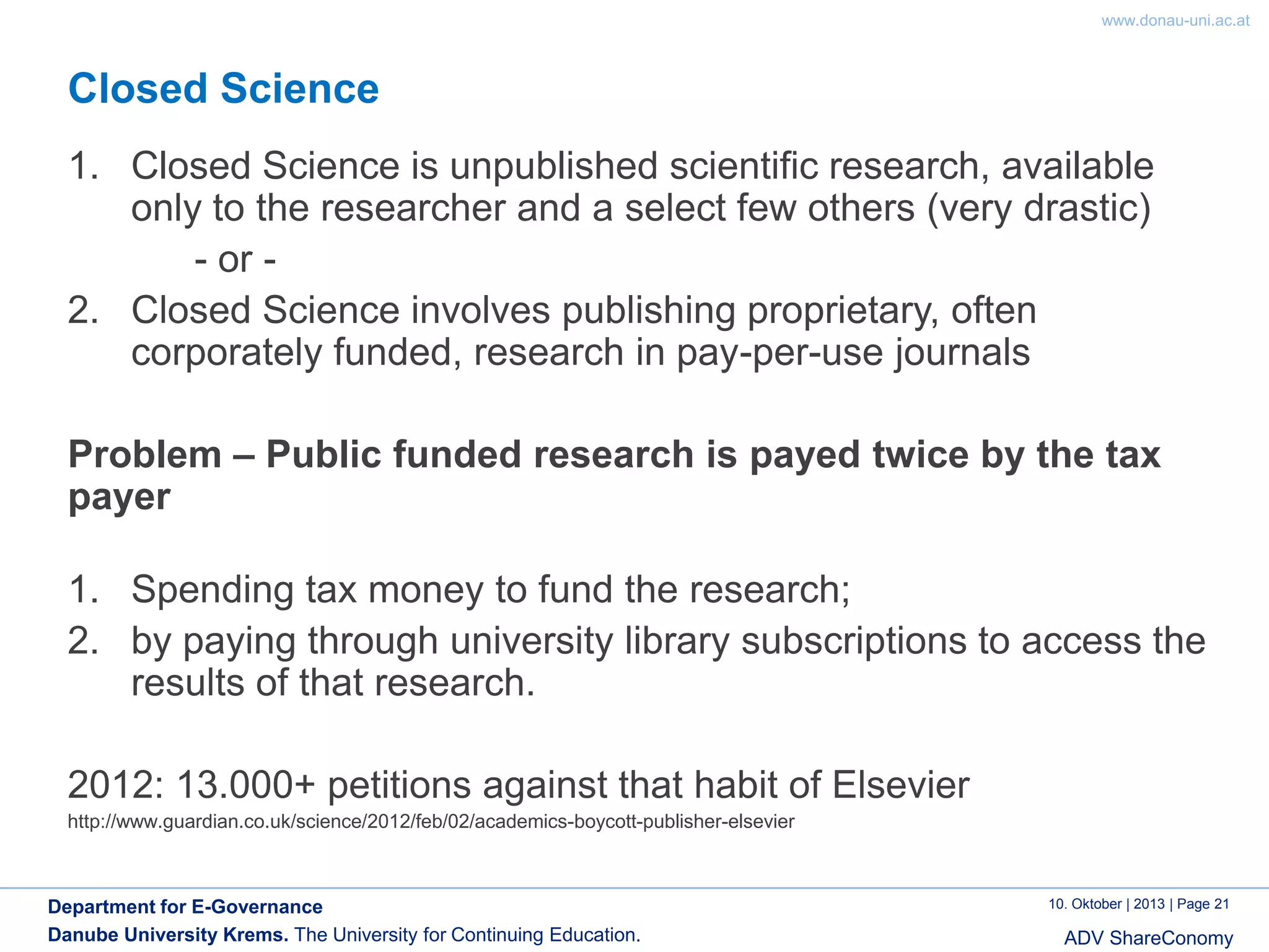 www.donau-uni.ac.at

Closed Science
1. Closed Science is unpublished scientific research, available
only to the researcher and a select few others (very drastic)
- or 2. Closed Science involves publishing proprietary, often
corporately funded, research in pay-per-use journals
Problem – Public funded research is payed twice by the tax
payer
1. Spending tax money to fund the research;
2. by paying through university library subscriptions to access the
results of that research.
2012: 13.000+ petitions against that habit of Elsevier
http://www.guardian.co.uk/science/2012/feb/02/academics-boycott-publisher-elsevier

Department for E-Governance
Danube University Krems. The University for Continuing Education.

10. Oktober | 2013 | Page 21

ADV ShareConomy

 
