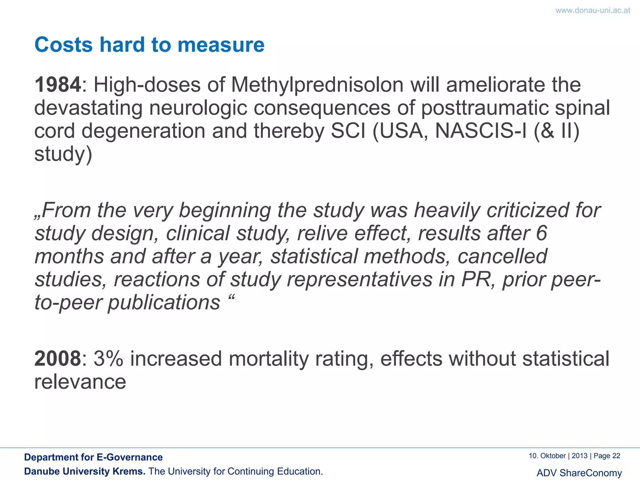 www.donau-uni.ac.at

Costs hard to measure

1984: High-doses of Methylprednisolon will ameliorate the
devastating neurologic consequences of posttraumatic spinal
cord degeneration and thereby SCI (USA, NASCIS-I (& II)
study)
„From the very beginning the study was heavily criticized for
study design, clinical study, relive effect, results after 6
months and after a year, statistical methods, cancelled
studies, reactions of study representatives in PR, prior peerto-peer publications “
2008: 3% increased mortality rating, effects without statistical
relevance

Department for E-Governance
Danube University Krems. The University for Continuing Education.

10. Oktober | 2013 | Page 22

ADV ShareConomy

 