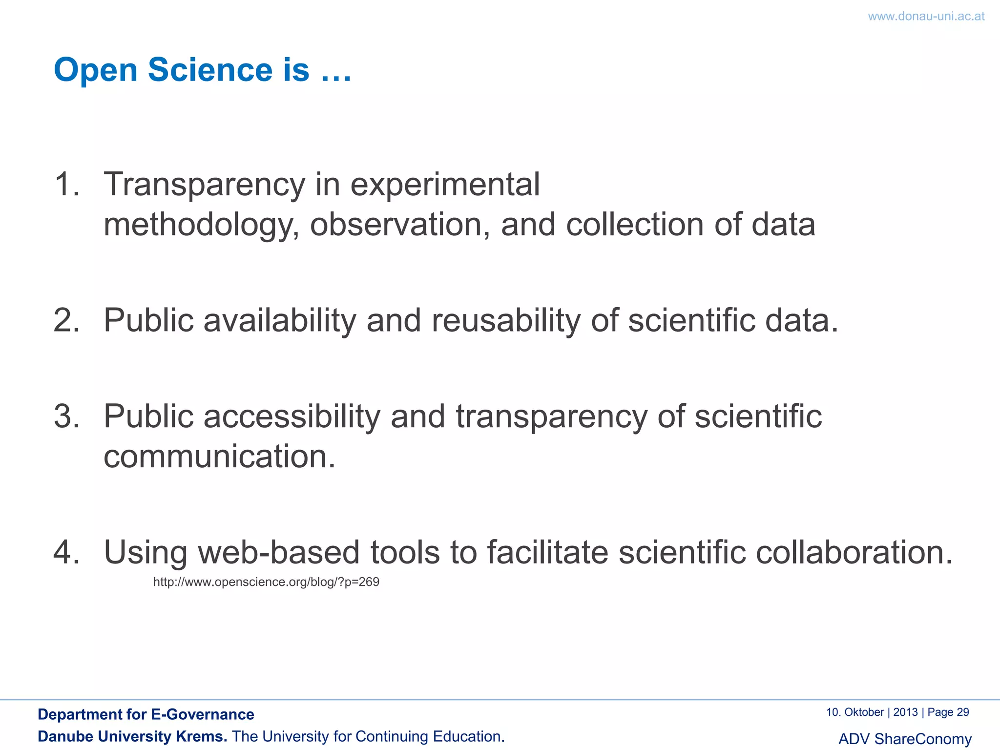 www.donau-uni.ac.at

Open Science is …

1. Transparency in experimental
methodology, observation, and collection of data

2. Public availability and reusability of scientific data.
3. Public accessibility and transparency of scientific
communication.
4. Using web-based tools to facilitate scientific collaboration.
http://www.openscience.org/blog/?p=269

Department for E-Governance
Danube University Krems. The University for Continuing Education.

10. Oktober | 2013 | Page 29

ADV ShareConomy

 